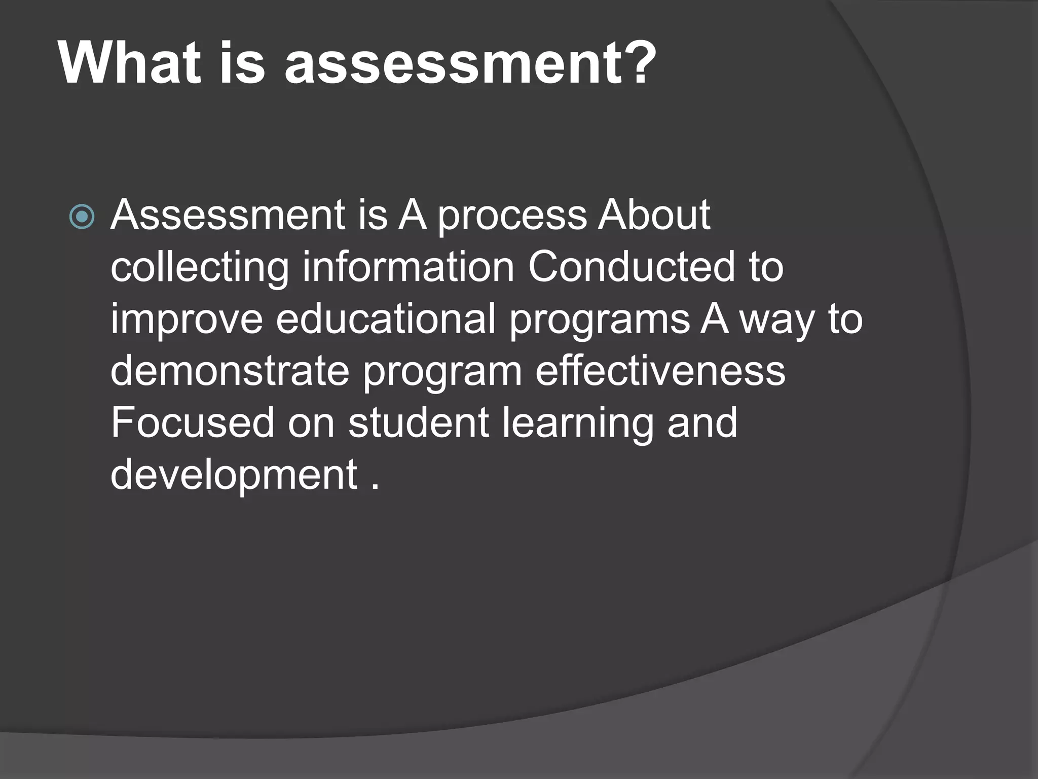 What is assessment?
 Assessment is A process About
collecting information Conducted to
improve educational programs A way to
demonstrate program effectiveness
Focused on student learning and
development .
 