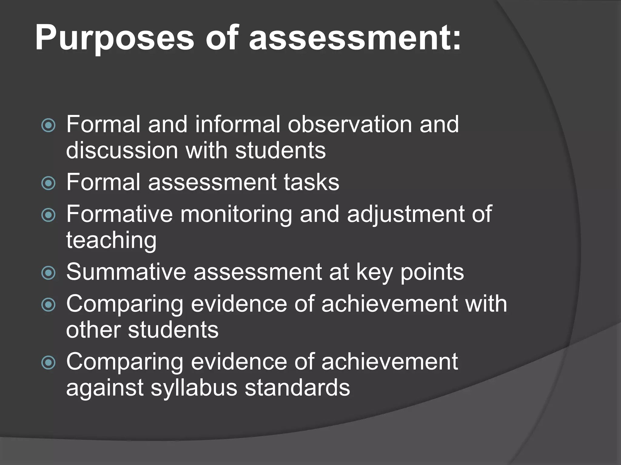 Purposes of assessment:
 Formal and informal observation and
discussion with students
 Formal assessment tasks
 Formative monitoring and adjustment of
teaching
 Summative assessment at key points
 Comparing evidence of achievement with
other students
 Comparing evidence of achievement
against syllabus standards
 