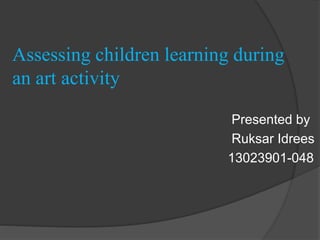 Assessing children learning during
an art activity
Presented by
Ruksar Idrees
13023901-048
 