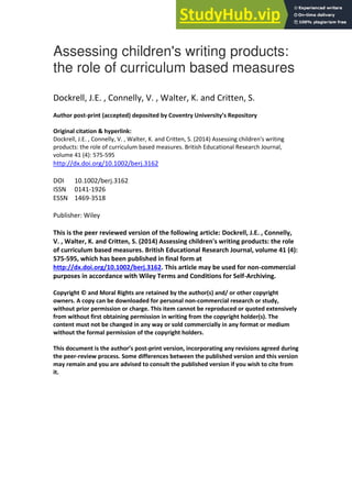 Assessing children's writing products:
the role of curriculum based measures
Dockrell, J.E. , Connelly, V. , Walter, K. and Critten, S.
Author post-print (accepted) deposited by Coventry University’s Repository
Original citation & hyperlink:
Dockrell, J.E. , Connelly, V. , Walter, K. and Critten, S. (2014) Assessing children's writing
products: the role of curriculum based measures. British Educational Research Journal,
volume 41 (4): 575-595
http://dx.doi.org/10.1002/berj.3162
DOI 10.1002/berj.3162
ISSN 0141-1926
ESSN 1469-3518
Publisher: Wiley
This is the peer reviewed version of the following article: Dockrell, J.E. , Connelly,
V. , Walter, K. and Critten, S. (2014) Assessing children's writing products: the role
of curriculum based measures. British Educational Research Journal, volume 41 (4):
575-595, which has been published in final form at
http://dx.doi.org/10.1002/berj.3162. This article may be used for non-commercial
purposes in accordance with Wiley Terms and Conditions for Self-Archiving.
Copyright © and Moral Rights are retained by the author(s) and/ or other copyright
owners. A copy can be downloaded for personal non-commercial research or study,
without prior permission or charge. This item cannot be reproduced or quoted extensively
from without first obtaining permission in writing from the copyright holder(s). The
content must not be changed in any way or sold commercially in any format or medium
without the formal permission of the copyright holders.
This document is the author’s post-print version, incorporating any revisions agreed during
the peer-review process. Some differences between the published version and this version
may remain and you are advised to consult the published version if you wish to cite from
it.
 