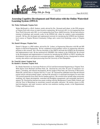 Paper ID #12922
Assessing Cognitive Development and Motivation with the Online Watershed
Learning System (OWLS)
Mr. Walter McDonald, Virginia Tech
Walter McDonald is a Ph.D. Student, jointly advised by Drs. Dymond and Lohani, in the CEE program
at Virginia Tech with a focus in water-resources engineering. He received a B.S. in civil engineering from
Texas Tech University and a M.S. in civil engineering from Texas A&M University. He has had extensive
training in hydrology and currently works in the LEWAS lab, where he conducts water-sustainability
research. He has also developed and implemented curricula for introducing the LEWAS into freshman-
level courses at Virginia Western Community College and a senior level hydrology course at Virginia
Tech.
Mr. Daniel S Brogan, VIrginia Tech
Daniel S. Brogan is a PhD student, advised by Dr. Lohani, in Engineering Education with BS and MS
degrees in Electrical Engineering. He has completed several graduate courses in engineering education
pertinent to this research. He is the key developer of the OWLS and leads the LEWAS lab development
and implementation work. He has mentored two NSF/REU Site students in the LEWAS lab. He assisted
in the development and implementation of curricula for introducing the LEWAS at VWCC including the
development of pre-test and post-test assessment questions. Additionally, he has a background in remote
sensing, data analysis and signal processing from the University of New Hampshire.
Dr. Vinod K Lohani, Virginia Tech
Dr. Randel L. Dymond, Virginia Tech
Dr. Randy Dymond is an Associate Professor of Civil and Environmental Engineering at Virginia Tech.
With degrees from Bucknell and Penn State, Dr. Dymond has more than 30 years of experience aca-
demics, consulting, and software development. He has taught at Penn State, the University of Wisconsin-
Platteville, and has been at Virginia Tech for 17 years. Dr. Dymond has published more than 60 refereed
journal articles and proceedings papers, and been the principal or co-principal investigator for more than
120 research proposals from many diverse funding agencies. His research areas include urban stormwater
modeling, low impact development, watershed and floodplain management, and sustainable land devel-
opment. Dr. Dymond has had previous grants working with the Montgomery County Public Schools and
with the Town of Blacksburg on stormwater research and public education. He teaches classes in GIS,
land development, and water resources and has won numerous teaching awards, at the Departmental,
College, and National levels.
c American Society for Engineering Education, 2015
Page
26.238.1
 