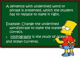A sentence with underlined word or
phrase is presented, which the student
has to replace to make it right.
Example: Change the underlined
word/phrase to make the statement
correct.
1. Hydrography is the study of oceans
and ocean currents.
 