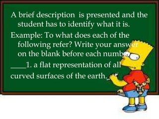 A brief description is presented and the
student has to identify what it is.
Example: To what does each of the
following refer? Write your answer
on the blank before each number.
____1. a flat representation of all
curved surfaces of the earth.
 