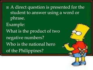 A direct question is presented for the
student to answer using a word or
phrase.
Example:
What is the product of two
negative numbers?
Who is the national hero
of the Philippines?
 