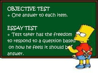 OBJECTIVE TEST
 One answer to each item.
ESSAY TEST
 Test taker has the freedom
to respond to a question based
on how he feels it should be
answer.
 