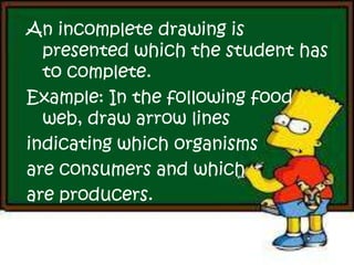 An incomplete drawing is
presented which the student has
to complete.
Example: In the following food
web, draw arrow lines
indicating which organisms
are consumers and which
are producers.
 