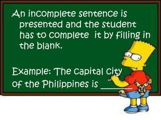 An incomplete sentence is
presented and the student
has to complete it by filling in
the blank.
Example: The capital city
of the Philippines is _______
 