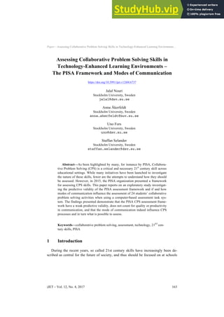 Paper—Assessing Collaborative Problem Solving Skills in Technology-Enhanced Learning Environmen…
Assessing Collaborative Problem Solving Skills in
Technology-Enhanced Learning Environments –
The PISA Framework and Modes of Communication
https://doi.org/10.3991/ijet.v12i04.6737
Jalal Nouri
Stockholm University, Sweden
jalal@dsv.su.se
Anna Åkerfeldt
Stockholm University, Sweden
anna.akerfeldt@buv.su.se
Uno Fors
Stockholm University, Sweden
uno@dsv.su.se
Staffan Selander
Stockholm University, Sweden
staffan.selander@dsv.su.se
Abstract—As been highlighted by many, for instance by PISA, Collabora-
tive Problem Solving (CPS) is a critical and necessary 21st
century skill across
educational settings. While many initiatives have been launched to investigate
the nature of these skills, fewer are the attempts to understand how they should
be assessed. However, in 2015, the PISA organization presented a framework
for assessing CPS skills. This paper reports on an exploratory study investigat-
ing the predictive validity of the PISA assessment framework and if and how
modes of communication influence the assessment of 24 students’ collaborative
problem solving activities when using a computer-based assessment task sys-
tem. The findings presented demonstrate that the PISA CPS assessment frame-
work have a weak predictive validity, does not count for quality or productivity
in communication, and that the mode of communication indeed influence CPS
processes and in turn what is possible to assess.
Keywords—collaborative problem solving, assessment, technology, 21ST
cen-
tury skills, PISA
1 Introduction
During the recent years, so called 21st century skills have increasingly been de-
scribed as central for the future of society, and thus should be focused on at schools
iJET ‒ Vol. 12, No. 4, 2017 163
 
