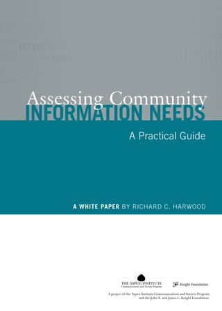 Richard C. Harwood
                                                                                                                               			
                                                                                                                               Assessing Community Information Needs: A Practical Guide
                                                                                                                                                                                          Assessing Community
                                                                                                                                                                                          Information needs
                                                                                                                                                                                                                     A Practical Guide




                                                                                                                                                                                              A white paper BY Richard C. Harwood




                                                                                                                                                                                                               Communications and Society Program
                                                                                                                      11-018
                            Communications and Society Program
                                                                                                                                                                                                       A project of the Aspen Institute Communications and Society Program
A project of the Aspen Institute Communications and Society Program and the John S. and James L. Knight Foundation.                                                                                                         and the John S. and James L. Knight Foundation.
 