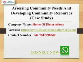 Assessing Community Needs And
Developing Community Resources
(Case Study)
Company Name: Home Of Dissertations
Website: https://www.dissertationhomework.com
Contact Number: +44 7842798340
CONNECT NOW
 