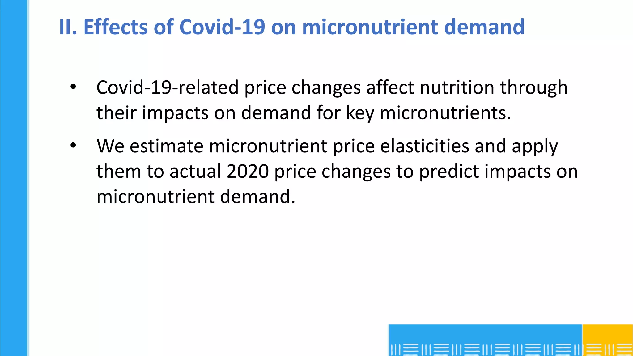 II. Effects of Covid-19 on micronutrient demand
• Covid-19-related price changes affect nutrition through
their impacts on demand for key micronutrients.
• We estimate micronutrient price elasticities and apply
them to actual 2020 price changes to predict impacts on
micronutrient demand.
 