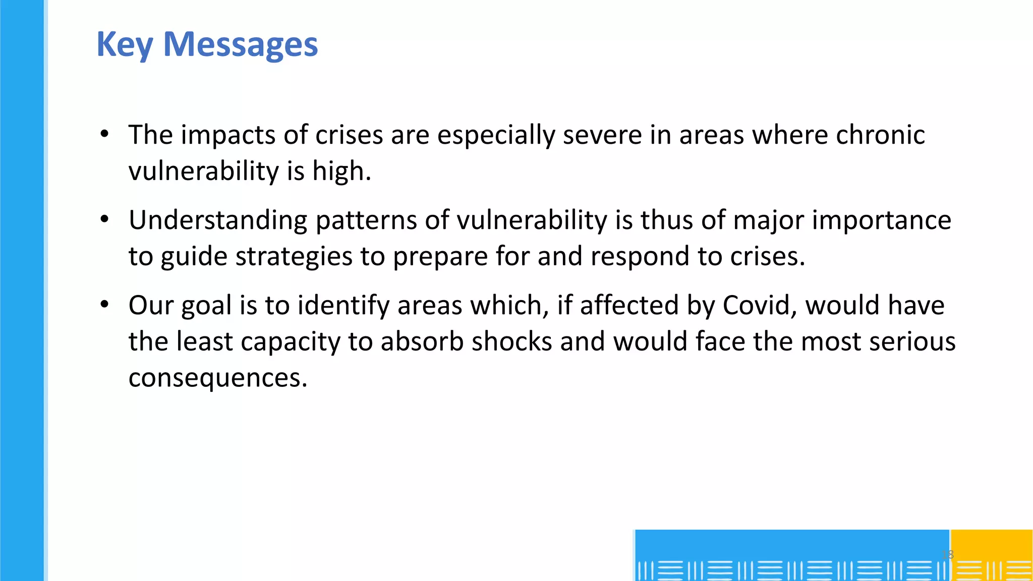 Key Messages
• The impacts of crises are especially severe in areas where chronic
vulnerability is high.
• Understanding patterns of vulnerability is thus of major importance
to guide strategies to prepare for and respond to crises.
• Our goal is to identify areas which, if affected by Covid, would have
the least capacity to absorb shocks and would face the most serious
consequences.
18
 