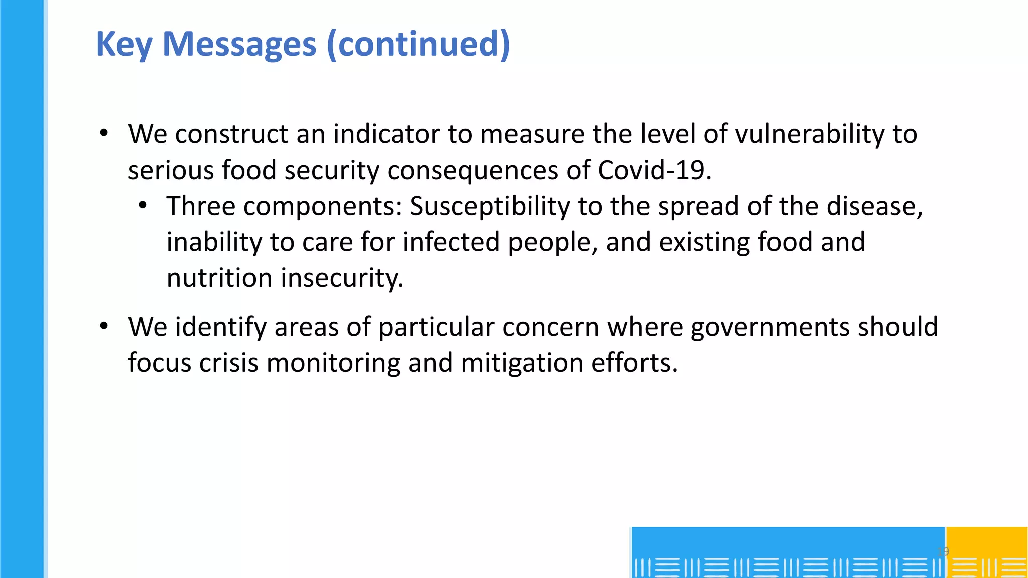 Key Messages (continued)
• We construct an indicator to measure the level of vulnerability to
serious food security consequences of Covid-19.
• Three components: Susceptibility to the spread of the disease,
inability to care for infected people, and existing food and
nutrition insecurity.
• We identify areas of particular concern where governments should
focus crisis monitoring and mitigation efforts.
19
 