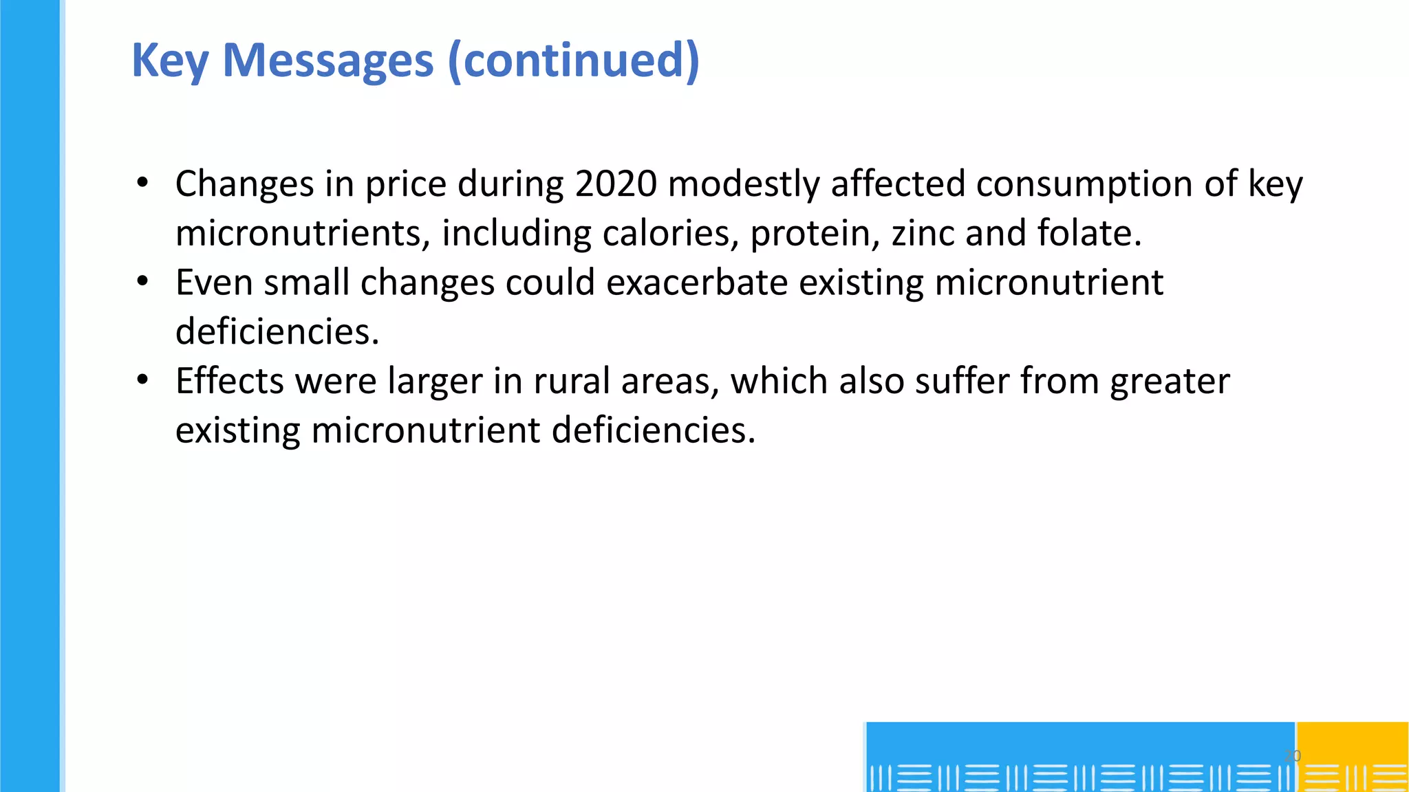 Key Messages (continued)
• Changes in price during 2020 modestly affected consumption of key
micronutrients, including calories, protein, zinc and folate.
• Even small changes could exacerbate existing micronutrient
deficiencies.
• Effects were larger in rural areas, which also suffer from greater
existing micronutrient deficiencies.
20
 