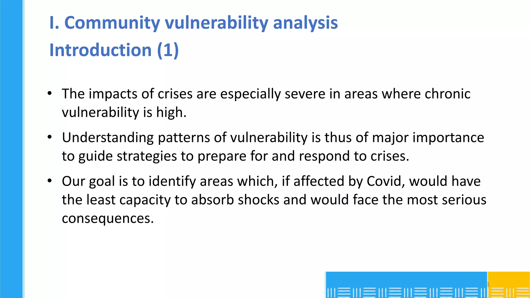 I. Community vulnerability analysis
Introduction (1)
• The impacts of crises are especially severe in areas where chronic
vulnerability is high.
• Understanding patterns of vulnerability is thus of major importance
to guide strategies to prepare for and respond to crises.
• Our goal is to identify areas which, if affected by Covid, would have
the least capacity to absorb shocks and would face the most serious
consequences.
3
 
