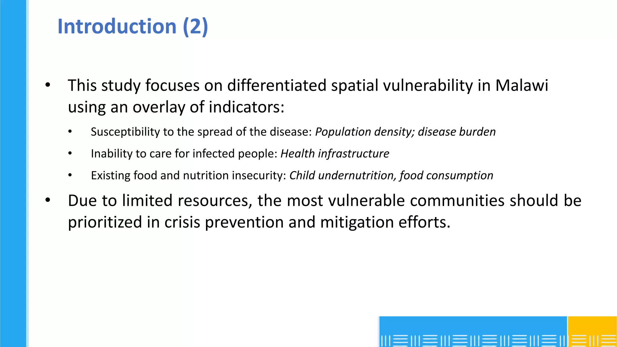 Introduction (2)
• This study focuses on differentiated spatial vulnerability in Malawi
using an overlay of indicators:
• Susceptibility to the spread of the disease: Population density; disease burden
• Inability to care for infected people: Health infrastructure
• Existing food and nutrition insecurity: Child undernutrition, food consumption
• Due to limited resources, the most vulnerable communities should be
prioritized in crisis prevention and mitigation efforts.
 