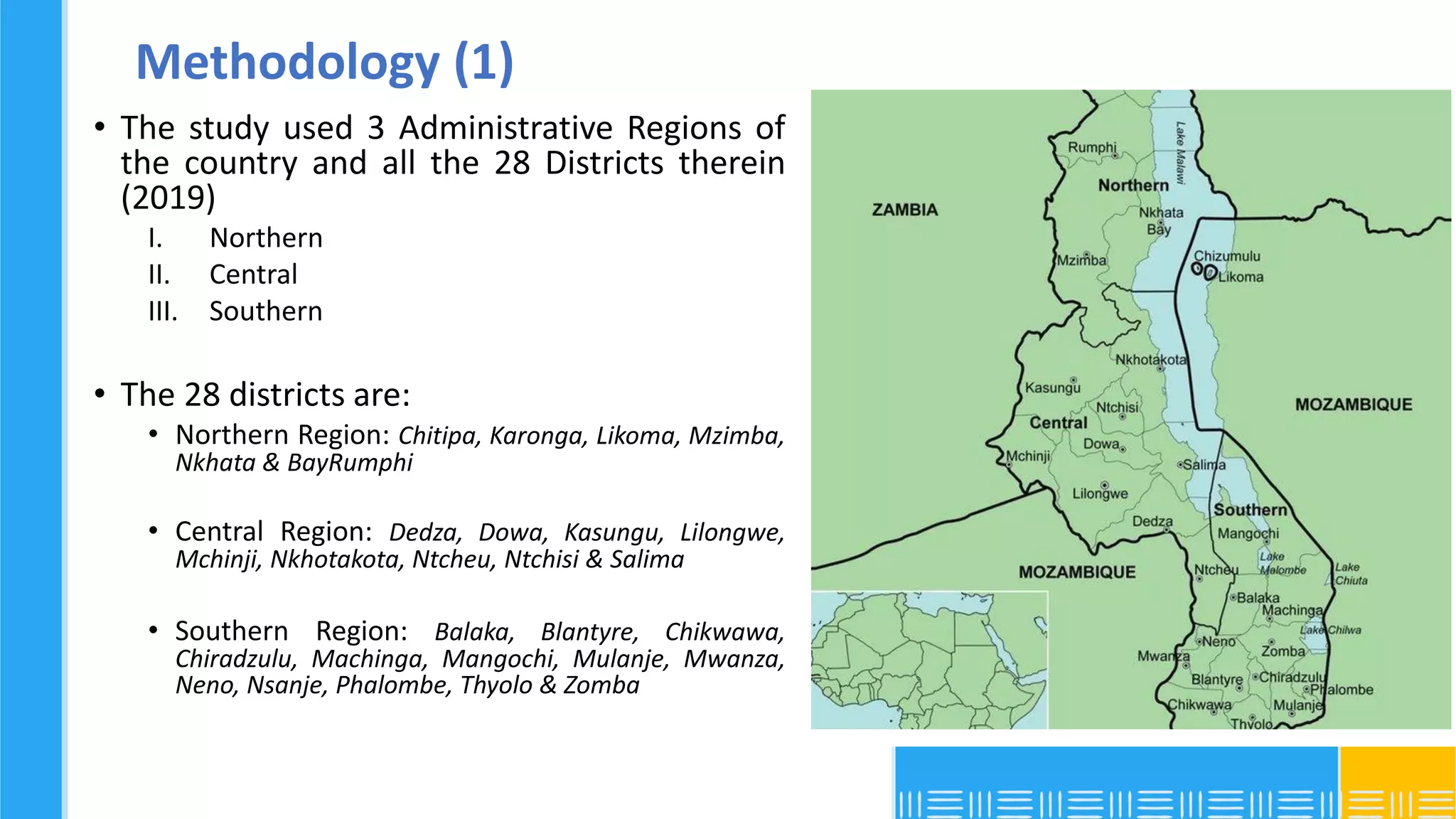 Methodology (1)
• The study used 3 Administrative Regions of
the country and all the 28 Districts therein
(2019)
I. Northern
II. Central
III. Southern
• The 28 districts are:
• Northern Region: Chitipa, Karonga, Likoma, Mzimba,
Nkhata & BayRumphi
• Central Region: Dedza, Dowa, Kasungu, Lilongwe,
Mchinji, Nkhotakota, Ntcheu, Ntchisi & Salima
• Southern Region: Balaka, Blantyre, Chikwawa,
Chiradzulu, Machinga, Mangochi, Mulanje, Mwanza,
Neno, Nsanje, Phalombe, Thyolo & Zomba
 