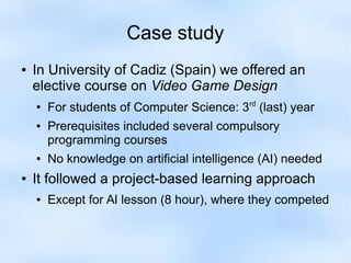 Case study 
● In University of Cadiz (Spain) we offered an 
elective course on Video Game Design 
● For students of Computer Science: 3rd (last) year 
● Prerequisites included several compulsory 
programming courses 
● No knowledge on artificial intelligence (AI) needed 
● It followed a project-based learning approach 
● Except for AI lesson (8 hour), where they competed 
 