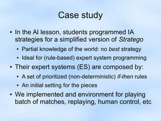 Case study 
● In the AI lesson, students programmed IA 
strategies for a simplified version of Stratego 
● Partial knowledge of the world: no best strategy 
● Ideal for (rule-based) expert system programming 
● Their expert systems (ES) are composed by: 
● A set of prioritized (non-deterministic) if-then rules 
● An initial setting for the pieces 
● We implemented and environment for playing 
batch of matches, replaying, human control, etc 
 