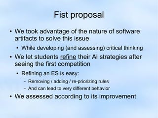 Fist proposal 
● We took advantage of the nature of software 
artifacts to solve this issue 
● While developing (and assessing) critical thinking 
● We let students refine their AI strategies after 
seeing the first competition 
● Refining an ES is easy: 
– Removing / adding / re-priorizing rules 
– And can lead to very different behavior 
● We assessed according to its improvement 
 