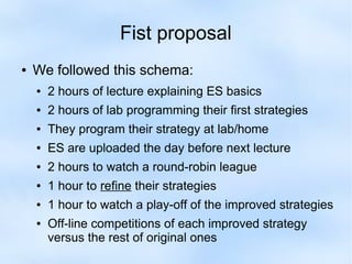 Fist proposal 
● We followed this schema: 
● 2 hours of lecture explaining ES basics 
● 2 hours of lab programming their first strategies 
● They program their strategy at lab/home 
● ES are uploaded the day before next lecture 
● 2 hours to watch a round-robin league 
● 1 hour to refine their strategies 
● 1 hour to watch a play-off of the improved strategies 
● Off-line competitions of each improved strategy 
versus the rest of original ones 
 