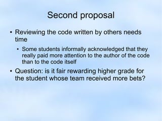 Second proposal 
● Reviewing the code written by others needs 
time 
● Some students informally acknowledged that they 
really paid more attention to the author of the code 
than to the code itself 
● Question: is it fair rewarding higher grade for 
the student whose team received more bets? 
 