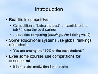 Introduction 
● Real life is competitive 
● Competition is “being the best” … candidate for a 
job / finding the best partner 
● … but also comparing (rankings, Am I doing well?) 
● Some educational systems use global rankings 
of students 
● You are among the “10% of the best students” 
● Even some courses use competitions for 
assessment 
● It is an extra motivation for students 
 