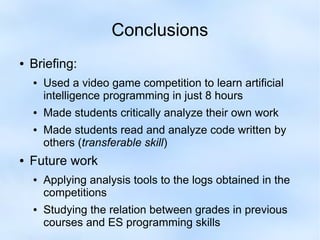 Conclusions 
● Briefing: 
● Used a video game competition to learn artificial 
intelligence programming in just 8 hours 
● Made students critically analyze their own work 
● Made students read and analyze code written by 
others (transferable skill) 
● Future work 
● Applying analysis tools to the logs obtained in the 
competitions 
● Studying the relation between grades in previous 
courses and ES programming skills 
 