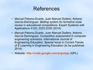 References 
● Manuel Palomo-Duarte, Juan Manuel Dodero, Antonio 
García-Domínguez: Betting system for formative code 
review in educational competitions. Expert Systems with 
Applications 41(5): 2222-2230 (2014) 
● Manuel Palomo-Duarte, Juan Manuel Dodero, Antonio 
García-Domínguez: Competitive assessment in computer 
engineering scenarios. International Journal of 
Engineering Education. Special Issue in Current Trends 
of E-Learning in Engineering Education (to be published 
2014) 
● Website: http://code.google.com/p/gsiege (GPL) 
 