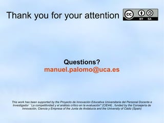 Thank you for your attention 
Questions? 
manuel.palomo@uca.es 
This work has been supported by the Proyecto de Innovación Educativa Universitaria del Personal Docente e 
Investigador ``La competitividad y el análisis crítico en la evaluación'' (CIE44) , funded by the Consejería de 
Innovación, Ciencia y Empresa of the Junta de Andalucía and the University of Cádiz (Spain) 
