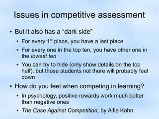 Issues in competitive assessment 
● But it also has a “dark side” 
● For every 1st place, you have a last place 
● For every one in the top ten, you have other one in 
the lowest ten 
● You can try to hide (only show details on the top 
half), but those students not there will probably feel 
down 
● How do you feel when competing in learning? 
● In psychology, positive rewards work much better 
than negative ones 
● The Case Against Competition, by Alfie Kohn 
 