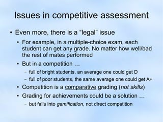 Issues in competitive assessment 
● Even more, there is a “legal” issue 
● For example, in a multiple-choice exam, each 
student can get any grade. No matter how well/bad 
the rest of mates performed 
● But in a competition … 
– full of bright students, an average one could get D 
– full of poor students, the same average one could get A+ 
● Competition is a comparative grading (not skills) 
● Grading for achievements could be a solution … 
– but falls into gamification, not direct competition 
 