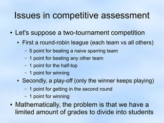Issues in competitive assessment 
● Let's suppose a two-tournament competition 
● First a round-robin league (each team vs all others) 
– 5 point for beating a naive sparring team 
– 1 point for beating any other team 
– 1 point for the half-top 
– 1 point for winning 
● Secondly, a play-off (only the winner keeps playing) 
– 1 point for getting in the second round 
– 1 point for winning 
● Mathematically, the problem is that we have a 
limited amount of grades to divide into students 
 
