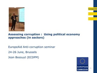 EuropeAid




Assessing corruption : Using political economy
approaches (in sectors)


EuropeAid Anti-corruption seminar
24-26 June, Brussels
Jean Bossuyt (ECDPM)


                                                  1
 