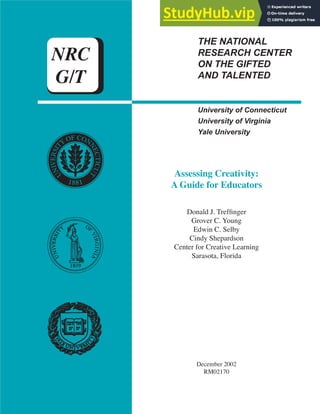 THE NATIONAL
RESEARCH CENTER
ON THE GIFTED
AND TALENTED
NRC
G/T
University of Connecticut
University of Virginia
Yale University
Assessing Creativity:
A Guide for Educators
Donald J. Treffinger
Grover C. Young
Edwin C. Selby
Cindy Shepardson
Center for Creative Learning
Sarasota, Florida
December 2002
RM02170
 