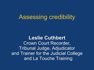 Assessing credibility 
Leslie Cuthbert 
Crown Court Recorder, 
Tribunal Judge, Adjudicator 
and Trainer for the Judicial College 
and La Touche Training 
 