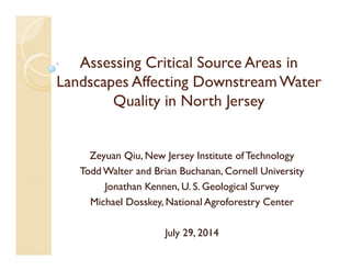 Assessing Critical Source Areas in
Landscapes Affecting Downstream Water
Quality in North Jersey
Zeyuan Qiu, New Jersey Institute ofTechnology
Todd Walter and Brian Buchanan, Cornell University
Jonathan Kennen, U. S. Geological Survey
Michael Dosskey, National Agroforestry Center
July 29, 2014
 