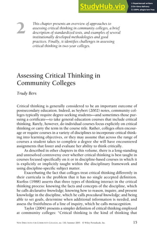 This chapter presents an overview of approaches to
assessing critical thinking in community colleges, a brief
description of standardized tests, and examples of several
institutionally developed methodologies and good
practices. Finally, it identifies challenges in assessing
critical thinking in two-year colleges.
NEW DIRECTIONS FOR COMMUNITY COLLEGES, no. 130, Summer 2005 © Wiley Periodicals, Inc. 15
2
Assessing Critical Thinking in
Community Colleges
Trudy Bers
Critical thinking is generally considered to be an important outcome of
postsecondary education. Indeed, as Seybert (2002) notes, community col-
leges typically require degree-seeking students—and sometimes those pur-
suing a certificate—to take general education courses that include critical
thinking. Rarely, however, do individual courses focus explicitly on critical
thinking or carry the term in the course title. Rather, colleges often encour-
age or require courses in a variety of disciplines to incorporate critical think-
ing into learning objectives, or they may assume that across the range of
courses a student takes to complete a degree she will have encountered
assignments that foster and evaluate her ability to think critically.
As described in other chapters in this volume, there is a long-standing
and unresolved controversy over whether critical thinking is best taught in
courses focused specifically on it or in discipline-based courses in which it
is explicitly or implicitly taught within the disciplinary framework and
using discipline-specific subject matter.
Exacerbating the fact that colleges treat critical thinking differently in
their curricula is the problem that it has no single accepted definition.
Kurfiss (1988) asserts that three types of thinking interact in the critical
thinking process: knowing the facts and concepts of the discipline, which
he calls declarative knowledge; knowing how to reason, inquire, and present
knowledge in the discipline, which he calls procedural knowledge; and being
able to set goals, determine when additional information is needed, and
assess the fruitfulness of a line of inquiry, which he calls metacognition.
Taylor (2004) presents a simpler definition of critical thinking employed
at community colleges: “Critical thinking is the kind of thinking that
 