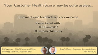 PRODUCED BY
Ralf Wittgen - Chief Customer Officer
Promapp Solutions, Auckland (NZ)
Boaz S. Maor - Customer Success Advisor
Palo Alto (CA)
Your Customer Health Score may be quite useless…
Comments and feedback are very welcome
Please tweet with:
#CSSummit17
#CustomerMaturity
 