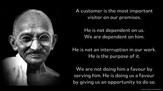 PRODUCED BYPRODUCED BY
A customer is the most important
visitor on our premises.
He is not dependent on us.
We are dependent on him.
He is not an interruption in our work.
He is the purpose of it.
We are not doing him a favour by
serving him. He is doing us a favour
by giving us an opportunity to do so.
Source:	https://i2.wp.com/holisms.in
 