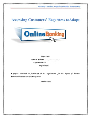 Assessing Customers’ Eagerness to Adopt Online Banking
1
Assessing Customers’ Eagerness toAdopt
Supervisor:
Name of Student: ……………………..
Registration No: ……………….
Department:
A project submitted in fulfillment of the requirements for the degree of Business
Administration in Business Management
January 2012
 