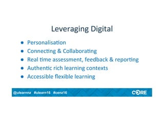@ulearnnz #ulearn16 #cenz16
Leveraging	Digital	
●  Personalisa4on	
●  Connec4ng	&	Collabora4ng	
●  Real	4me	assessment,	feedback	&	repor4ng	
●  Authen4c	rich	learning	contexts	
●  Accessible	ﬂexible	learning	
 