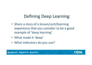 @ulearnnz #ulearn16 #cenz16
Deﬁning	Deep	Learning	
•  Share	a	story	of	a	lesson/unit/learning	
experience	that	you	consider	to	be	a	good	
example	of	‘deep	learning’	
•  What	made	it	‘deep’	
•  What	indicators	do	you	use?	
 