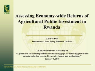 IFPRI
           Assessing Economy-wide Returns of
            Agricultural Public Investment in
                        Rwanda

                                            Xinshen Diao
                             International Food Policy Research Institute



                                  USAID/World Bank Workshop on
            “Agricultural investment priorities and financing gaps for achieving growth and
                   poverty reduction targets: Review of evidence and methodology”
                                            January 7, 2010


INTERNATIONAL FOOD POLICY RESEARCH INSTITUTE
 