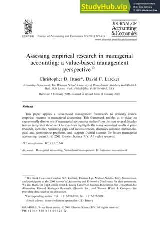 Journal of Accounting and Economics 32 (2001) 349–410
Assessing empirical research in managerial
accounting: a value-based management
perspective$
Christopher D. Ittner*, David F. Larcker
Accounting Department, The Wharton School, University of Pennsylvania, Steinberg Hall-Dietrich
Hall, 3620 Locust Walk, Philadelphia, PA19104-6365, USA
Received 3 February 2000; received in revised form 11 January 2001
Abstract
This paper applies a value-based management framework to critically review
empirical research in managerial accounting. This framework enables us to place the
exceptionally diverse set of managerial accounting studies from the past several decades
into an integrated structure. Our synthesis highlights the many consistent results in prior
research, identifies remaining gaps and inconsistencies, discusses common methodolo-
gical and econometric problems, and suggests fruitful avenues for future managerial
accounting research. r 2001 Elsevier Science B.V. All rights reserved.
JEL classification: D2; J3; L2; M4
Keywords: Managerial accounting; Value-based management; Performance measurement
$
We thank Lawrence Gordon, S.P. Kothari, Thomas Lys, Michael Shields, Jerry Zimmerman,
and participants at the 2000 Journal of Accounting and Economics Conference for their comments.
We also thank the Cap Gemini Ernst & Young Center for Business Innovation, the Consortium for
Alternative Reward Strategies Research, iQuantic Inc., and Watson Wyatt & Company for
providing data used in the discussion.
*Corresponding author. Tel.: +215-898-7786; fax: +215-573-2054.
E-mail address: ittner@wharton.upenn.edu (C.D. Ittner).
0165-4101/01/$ - see front matter r 2001 Elsevier Science B.V. All rights reserved.
PII: S 0 1 6 5 - 4 1 0 1 ( 0 1 ) 0 0 0 2 6 - X
 