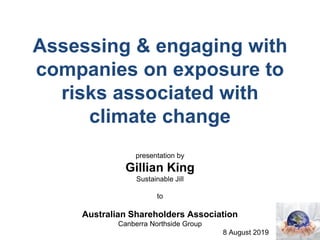 Assessing & engaging with
companies on exposure to
risks associated with
climate change
presentation by
Gillian King
Sustainable Jill
to
Australian Shareholders Association
Canberra Northside Group
8 August 2019
 