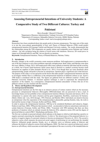 European Journal of Business and Management www.iiste.org
ISSN 2222-1905 (Paper) ISSN 2222-2839 (Online)
Vol.5, No.13, 2013
243
Assessing Entrepreneurial Intentions of University Students: A
Comparative Study of Two Different Cultures: Turkey and
Pakistani
Merve Koçoğlu1
, Masood Ul Hassan2
1
Department of Business Administration, Yeditepe University,34755,İstanbul,Turkey
2
Department of Commerce, Bahauddin Zakariya University, 60800, Multan, Pakistan
Corrresponding Author e-mail: merve.kocoglu@yeditepe.edu.tr
Abstract
Researchers have been considered about why people prefer to become entrepreneurs. The major aim of this study
is to test the cross-cultural generalizability of how well Theory of Planned Behavior (TPB) would predict
entrepreneurial intention (EI) amongst Turkish and Pakistani University students. The results demonstrated that
the relationships among the TPB components are equally intense and comparable across Pakistani and Turkish
cultures – the only exception being the relation of social norms with intentions. However, SN would prove its
impact on EI through both PA and PBC, but not directly on intention.
Keywords: Entrepreneurial Intention, Theory of Planned Behavior, Pakistan, Turkey
1. Introduction
Recently, changes in the world's economies create numerous problems. Self-employment or entrepreneurship is
one of the best solutions to solve those problems especially unemployment. Both Turkey and Pakistan come upon
this issue. (Mboko, College, 2011). Self-employment offers many setbacks to both the individual and the economy
as a whole, but it boosts small businesses which causes them to flourish in a market's economy because small
businesses are suppliers of labor demands (Pejvak et al., 2011). Even though there are some drawbacks about
entrepreneurship, people still prefer to become an entrepreneur. Intention plays a significant role in that decision.
The purpose of this study is to test and point out the factors that affect people’s entrepreneurial intentions and also
to investigate whether there is a difference in the entrepreneurial intentions of different cultures or not. Ajzen’s
TPB model is considered with this study. The figures are gathered from two different countries’ (Turkey and
Pakistan) University Students. A structural equation technique is used to experiment the entrepreneurial
intentions’ of the students. As a consequence, entrepreneurial intention antecedents’ of those who are of two
different cultures are also clarified with this research.
2. Theory and Hypotheses Development
2.1. Entrepreneurial Intention
Entrepreneurial intentions are the first step in an intensive process of venture creation which are the necessary
precursor to entrepreneurial behaviors (McLaughlın 2009).Individuals who are perceived to have a lack of
knowledge finance are less probably to have entrepreneurial intention (Shinnar, Giacomin and Janssen, 2012). An
entrepreneur is a person who starts a business and has great imagination, flexibility, creativeness for business.
(Butler, Doktor and Lins, 2010; Krueger, 1993; Peterson, and Meckler 2001). Individuals can intend to become
an entrepreneur when the expectation of the entrepreneurship is pleasurable, gaining freedom, risky, the work is
hard and the income is high. (Venesaar, Kolbre and Piliste, 2006).
In order to analyze the entrepreneurial intentions, TPB has to be considered (Karhunen and Ledyaeva; Zanger,
Hodicová and Gaus, 2008). TPB posits that intention is both an antecedent to behavior and primary motivation to
certain behaviors (Venesaar, Kolbre and Piliste, 2006). “Consistent with TPB maintains that there are three
predictors of intention which are attitude towards the behavior (PA), subjective norms (SN) and the degree of
perceived behavior control (PBC)” (Byabashaıja and Katono, 2011).
The first one is attitude (or personal attitude) which indicates to the degree to which an individual has a positive or
negative personal concerning the intended behavior. It refers to “the attractiveness of the proposed behavior in a
positive or negative degree of a personal valuation to become an entrepreneur”(Pejvak et al., 2011). The second is
subjective norms which measures the perceived social support of performing (or not performing) the intended
behavior. Influential people (parents, friends, etc.), or referents, serve as reference guides to behavior and
influence the beliefs of subjective norms (Gird and Bagraim, 2008). The final one is perceived behavioral control
known as self-efficacy which associates an individual’s perception of the ease or severity of the intended behavior
 