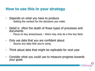 How to use this in your strategy

• Depends on what you have to produce
   o   Setting the context for the decisions you make

• Detail is often the death of these types of processes and
  documents
   o   Focus on key areas/issues – there may only be a few key facts

• Only use data that you are confident about
   o   Source any data that you’re using

• Think about data that might be replicable for next year

• Consider what you could use to measure progress towards
  your goals


                                                                       12
 