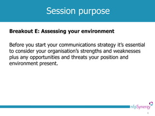 Session purpose

Breakout E: Assessing your environment

Before you start your communications strategy it’s essential
to consider your organisation’s strengths and weaknesses
plus any opportunities and threats your position and
environment present.




                                                               6
 
