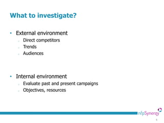 What to investigate?

• External environment
   o   Direct competitors
   o   Trends
   o   Audiences




• Internal environment
   o   Evaluate past and present campaigns
   o   Objectives, resources




                                             9
 